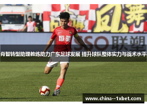 肖智转型助理教练助力广东足球发展 提升球队整体实力与战术水平