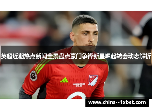 英超近期热点新闻全景盘点豪门争锋新星崛起转会动态解析