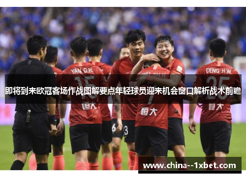 即将到来欧冠客场作战图解要点年轻球员迎来机会窗口解析战术前瞻