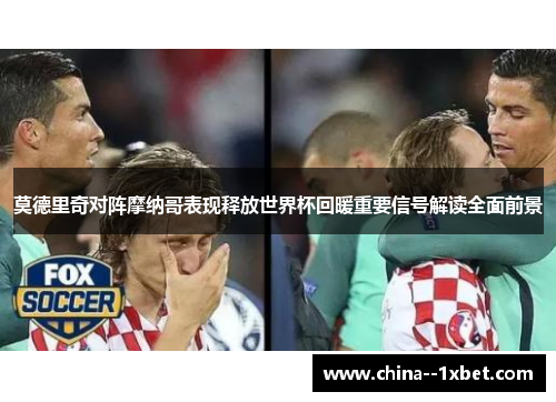 莫德里奇对阵摩纳哥表现释放世界杯回暖重要信号解读全面前景